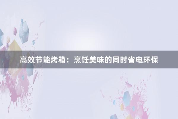 高效节能烤箱：烹饪美味的同时省电环保