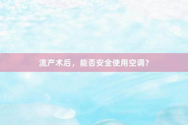 流产术后，能否安全使用空调？