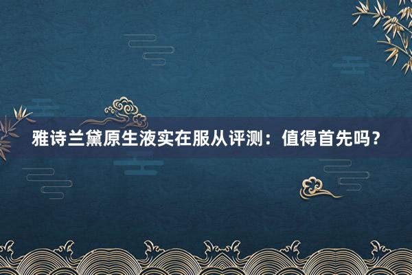 雅诗兰黛原生液实在服从评测：值得首先吗？