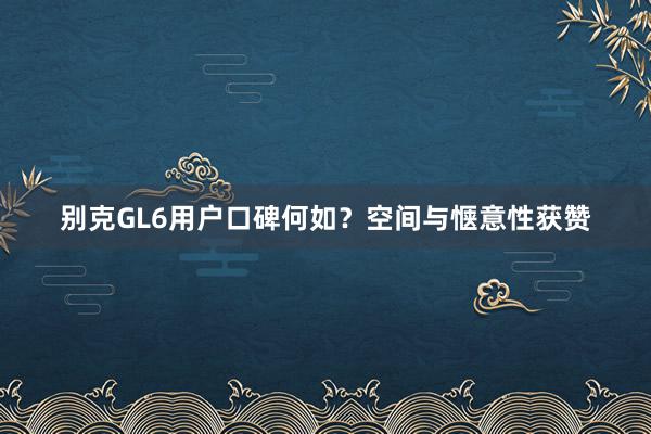 别克GL6用户口碑何如？空间与惬意性获赞